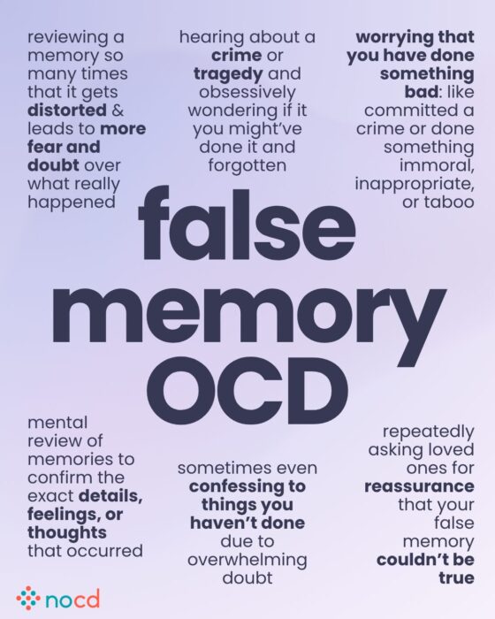 Graphic titled “false memory OCD” describing symptoms and behaviors related to obsessive doubt over past events or memories.
Key experiences listed include:
Reviewing a memory repeatedly until it becomes distorted, causing more fear and doubt.
Obsessively wondering if you committed a crime or caused a tragedy and forgot.
Worrying you’ve done something bad, immoral, inappropriate, or taboo.
Mentally replaying memories to confirm exact details, thoughts, or feelings.
Confessing to things you haven’t done due to overwhelming doubt.
Repeatedly asking for reassurance that a false memory couldn’t be real.
--
Soft purple gradient background with dark purple text and emphasis on key terms. NOCD logo is at the bottom left.
