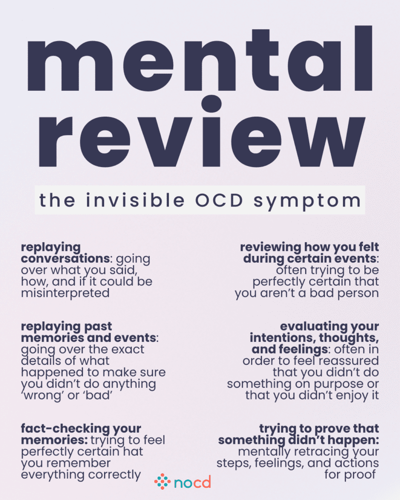 Graphic titled “mental review: the invisible OCD symptom” listing common ways people with OCD mentally review events to seek certainty or relief from distress.
Examples include:
Replaying conversations: Reviewing what was said and how it could be misinterpreted.
Replaying past memories and events: Going over details to ensure nothing “wrong” or “bad” was done.
Fact-checking your memories: Trying to be certain your memory is accurate.
Reviewing how you felt during events: Seeking confirmation that you're not a bad person.
Evaluating your intentions, thoughts, and feelings: Ensuring you didn’t act with intent or enjoyment.
Trying to prove something didn’t happen: Mentally retracing steps and thoughts for reassurance.
Light lavender background with bold black and purple text. The NOCD logo is at the bottom center.