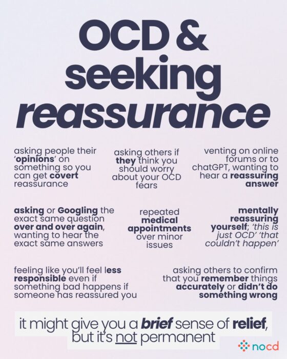 Graphic titled “OCD & seeking reassurance” describing different ways individuals with OCD might seek reassurance and why it provides only temporary relief.
Examples of reassurance-seeking include:
Asking for people’s opinions as a form of covert reassurance.
Asking others if they think your OCD fears are valid.
Venting on forums or to chatbots like ChatGPT to hear a reassuring answer.
Googling or asking the same question repeatedly to hear the same answer.
Repeated medical appointments for minor concerns.
Mentally reassuring yourself (e.g., “this is just OCD”).
Feeling less responsible after being reassured, even if something goes wrong.
Asking others to confirm you remember accurately or didn’t do something wrong.
Final message at the bottom:
“It might give you a brief sense of relief, but it’s not permanent.”
--
Light lavender background with black, purple, and blue emphasis text. The NOCD logo appears in the bottom right corner.