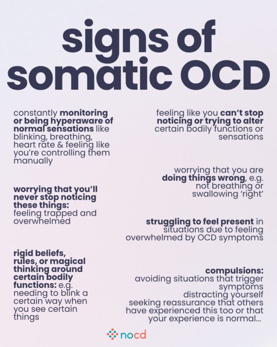 Graphic titled “signs of somatic OCD” outlining common symptoms and behaviors related to obsessive focus on bodily sensations.
Examples include:
Hyperawareness of sensations like blinking, breathing, or heart rate, feeling like they must be controlled manually.
Feeling like you can’t stop noticing or trying to alter bodily functions.
Worrying you’ll never stop noticing sensations, leading to distress.
Fear of doing things wrong, like breathing or swallowing “incorrectly.”
Struggling to feel present in daily life due to symptom overwhelm.
Rigid beliefs or magical thinking around bodily functions, such as needing to blink in a certain way.
Compulsions like avoiding triggers, distracting oneself, or seeking reassurance from others that these sensations are normal.
--
Soft purple background with black and dark gray text. Bolded key phrases highlight the core themes. NOCD logo appears at the bottom center.