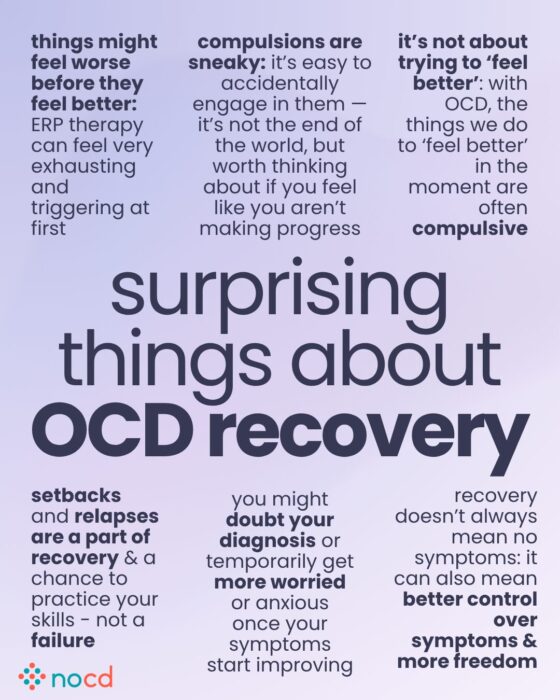 Graphic titled “surprising things about OCD recovery” highlighting unexpected or lesser-known aspects of the recovery process.

Key points include:

Things might feel worse before they feel better—ERP therapy can be exhausting and triggering at first.

Compulsions are sneaky—you may engage in them without realizing it, which can slow progress.

Recovery is not about trying to ‘feel better’—the goal is long-term change, not short-term relief.

Setbacks and relapses are a normal part of recovery and a chance to use new skills.

You might doubt your diagnosis or feel more anxious even as symptoms improve.

Recovery doesn’t always mean zero symptoms—it may mean better control and more freedom.

--
Lavender background with bold dark purple text. NOCD logo is at the bottom left. Key phrases are emphasized in black or bold font.