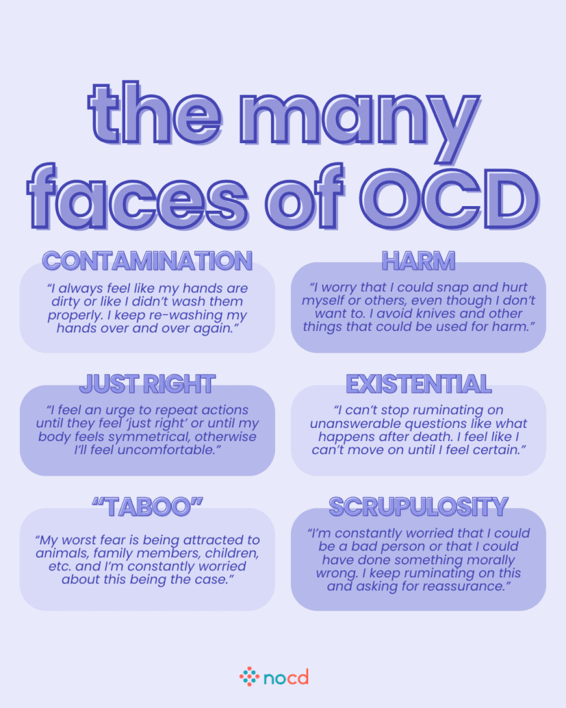Graphic titled “the many faces of OCD” showcasing different OCD subtypes through example thoughts or fears expressed in quotes. Includes seven categories:
Contamination: “I always feel like my hands are dirty or like I didn’t wash them properly. I keep re-washing my hands over and over again.”
Harm: “I worry that I could snap and hurt myself or others, even though I don’t want to. I avoid knives and other things that could be used for harm.”
Just Right: “I feel an urge to repeat actions until they feel ‘just right’ or until my body feels symmetrical, otherwise I’ll feel uncomfortable.”
Existential: “I can’t stop ruminating on unanswerable questions like what happens after death. I feel like I can’t move on until I feel certain.”
‘Taboo’: “My worst fear is being attracted to animals, family members, children, etc. and I’m constantly worried about this being the case.”
Scrupulosity: “I’m constantly worried that I could be a bad person or that I could have done something morally wrong. I keep ruminating on this and asking for reassurance.”
--
Lavender background with bold, highlighted titles and the NOCD logo at the bottom center. Quotes represent real fears common to OCD themes.